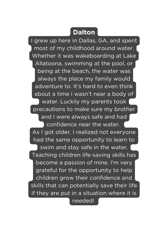 Dalton I grew up here in Dallas GA and spent most of my childhood around water Whether it was wakeboarding at Lake Allatoona swimming at the pool or being at the beach the water was always the place my family would adventure to It s hard to even think about a time I wasn t near a body of water Luckily my parents took precautions to make sure my brother and I were always safe and had confidence near the water As I got older I realized not everyone had the same opportunity to learn to swim and stay safe in the water Teaching children life saving skills has become a passion of mine I m very grateful for the opportunity to help children grow their confidence and skills that can potentially save their life if they are put in a situation where it is needed