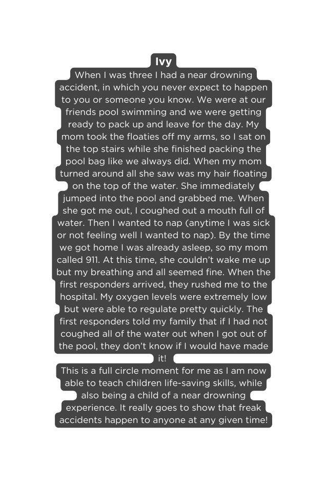 Ivy When I was three I had a near drowning accident in which you never expect to happen to you or someone you know We were at our friends pool swimming and we were getting ready to pack up and leave for the day My mom took the floaties off my arms so I sat on the top stairs while she finished packing the pool bag like we always did When my mom turned around all she saw was my hair floating on the top of the water She immediately jumped into the pool and grabbed me When she got me out I coughed out a mouth full of water Then I wanted to nap anytime I was sick or not feeling well I wanted to nap By the time we got home I was already asleep so my mom called 911 At this time she couldn t wake me up but my breathing and all seemed fine When the first responders arrived they rushed me to the hospital My oxygen levels were extremely low but were able to regulate pretty quickly The first responders told my family that if I had not coughed all of the water out when I got out of the pool they don t know if I would have made it This is a full circle moment for me as I am now able to teach children life saving skills while also being a child of a near drowning experience It really goes to show that freak accidents happen to anyone at any given time